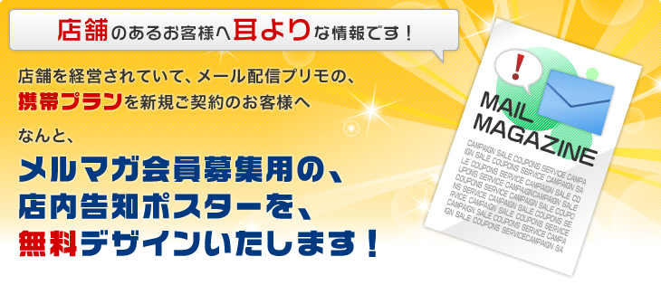 店舗のあるお客さまへ耳よりな情報です!店舗を経営されていて、メール配信プリモの、携帯プランを新規ご契約のお客さまへ なんと、メルマガ会員募集用の店内告知ポスターを無料デザインいたします!